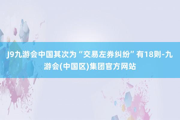 J9九游会中国其次为“交易左券纠纷”有18则-九游会(中国区)集团官方网站