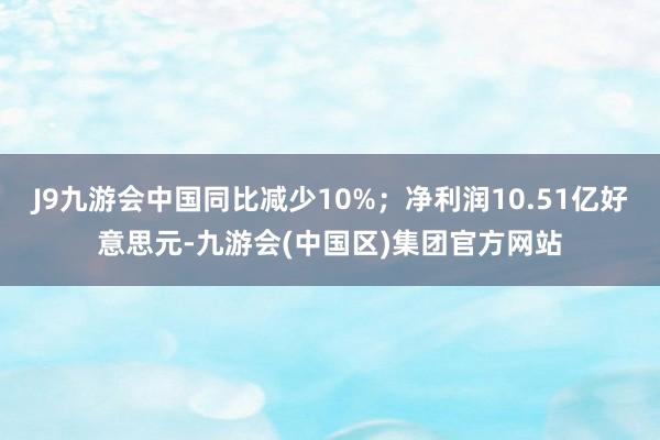 J9九游会中国同比减少10%；净利润10.51亿好意思元-九游会(中国区)集团官方网站