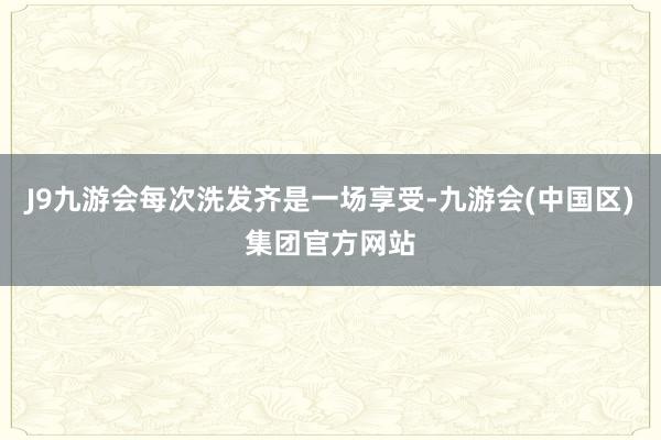 J9九游会每次洗发齐是一场享受-九游会(中国区)集团官方网站