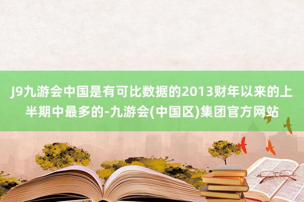 J9九游会中国是有可比数据的2013财年以来的上半期中最多的-九游会(中国区)集团官方网站