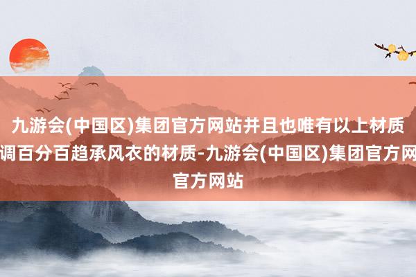 九游会(中国区)集团官方网站并且也唯有以上材质才调百分百趋承风衣的材质-九游会(中国区)集团官方网站