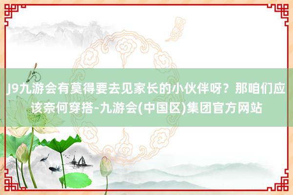 J9九游会有莫得要去见家长的小伙伴呀？那咱们应该奈何穿搭-九游会(中国区)集团官方网站