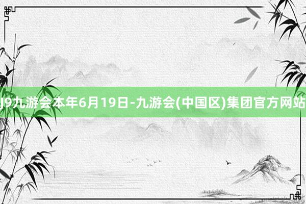 J9九游会　　本年6月19日-九游会(中国区)集团官方网站