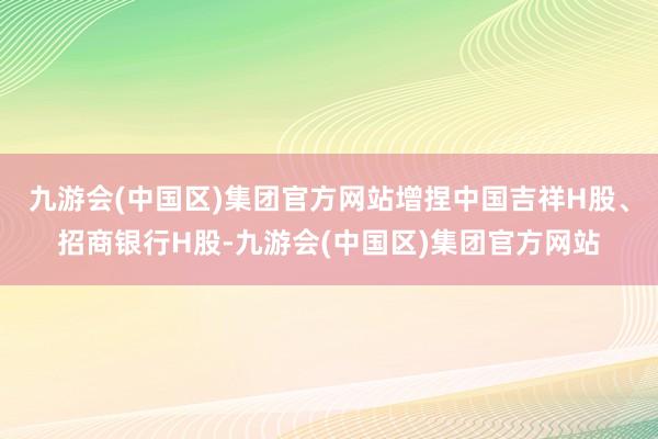 九游会(中国区)集团官方网站增捏中国吉祥H股、招商银行H股-九游会(中国区)集团官方网站