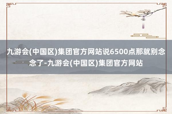 九游会(中国区)集团官方网站说6500点那就别念念了-九游会(中国区)集团官方网站