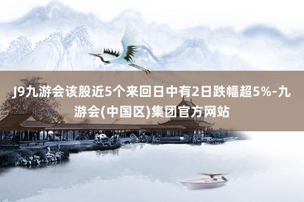 J9九游会该股近5个来回日中有2日跌幅超5%-九游会(中国区)集团官方网站