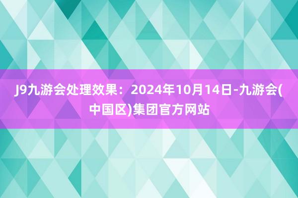 J9九游会处理效果：2024年10月14日-九游会(中国区)集团官方网站