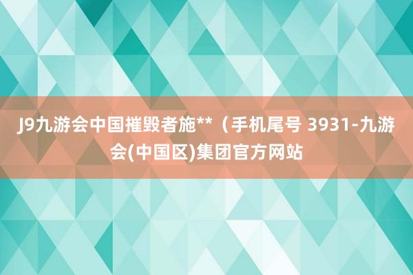 J9九游会中国摧毁者施**（手机尾号 3931-九游会(中国区)集团官方网站