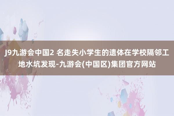 J9九游会中国2 名走失小学生的遗体在学校隔邻工地水坑发现-九游会(中国区)集团官方网站