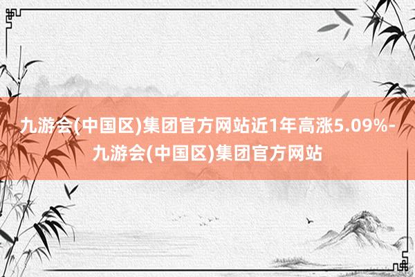 九游会(中国区)集团官方网站近1年高涨5.09%-九游会(中国区)集团官方网站