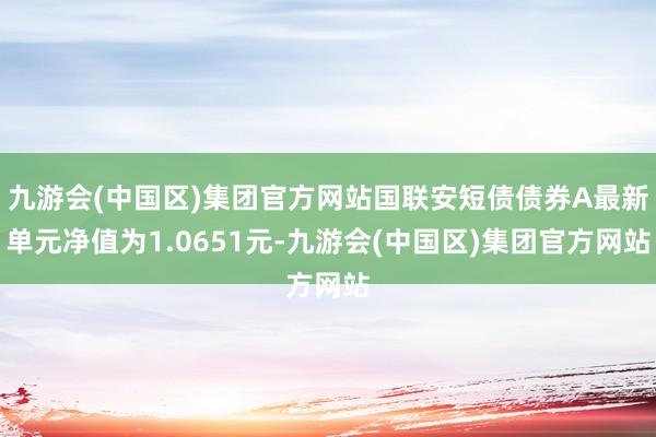 九游会(中国区)集团官方网站国联安短债债券A最新单元净值为1.0651元-九游会(中国区)集团官方网站