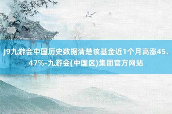 J9九游会中国历史数据清楚该基金近1个月高涨45.47%-九游会(中国区)集团官方网站