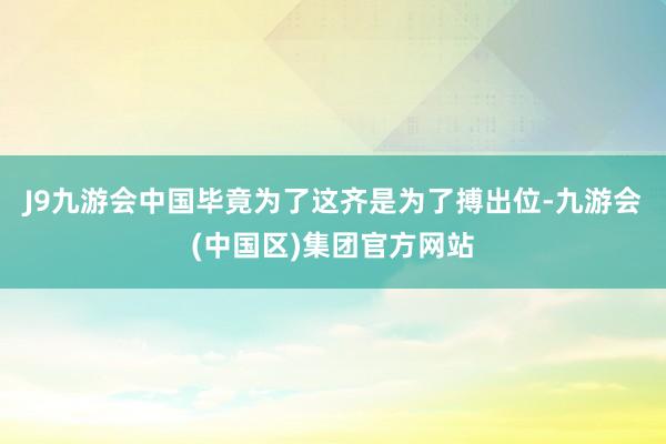 J9九游会中国毕竟为了这齐是为了搏出位-九游会(中国区)集团官方网站