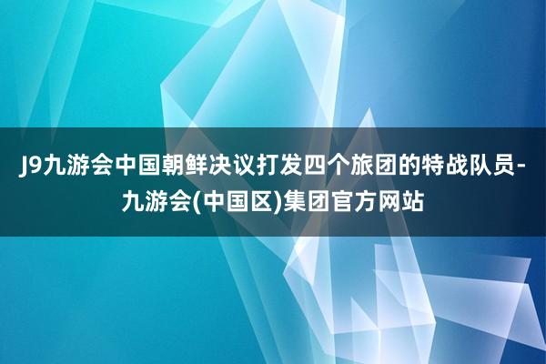 J9九游会中国朝鲜决议打发四个旅团的特战队员-九游会(中国区)集团官方网站