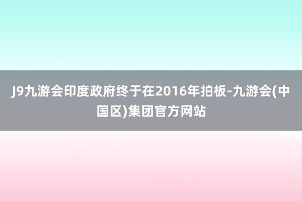 J9九游会印度政府终于在2016年拍板-九游会(中国区)集团官方网站