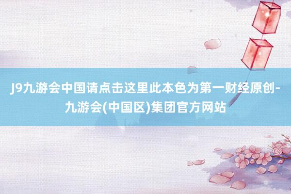 J9九游会中国请点击这里此本色为第一财经原创-九游会(中国区)集团官方网站