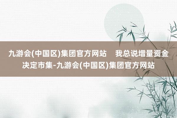 九游会(中国区)集团官方网站    我总说增量资金决定市集-九游会(中国区)集团官方网站