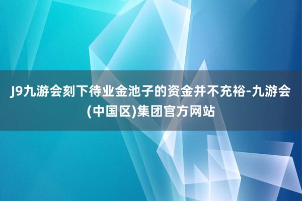 J9九游会刻下待业金池子的资金并不充裕-九游会(中国区)集团官方网站