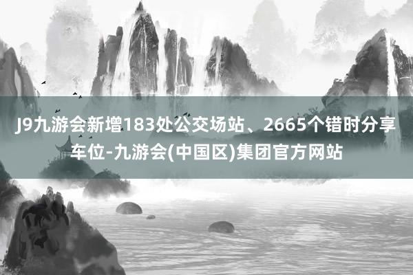 J9九游会新增183处公交场站、2665个错时分享车位-九游会(中国区)集团官方网站