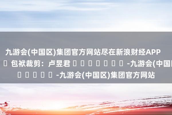 九游会(中国区)集团官方网站尽在新浪财经APP            						包袱裁剪：卢昱君 							-九游会(中国区)集团官方网站