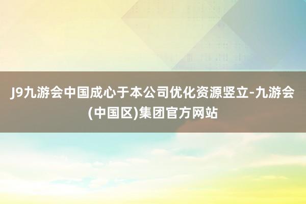 J9九游会中国成心于本公司优化资源竖立-九游会(中国区)集团官方网站