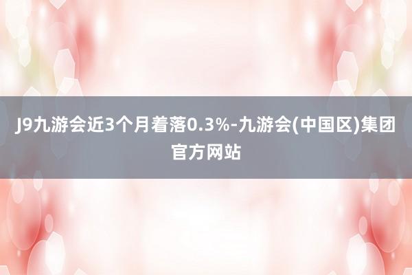 J9九游会近3个月着落0.3%-九游会(中国区)集团官方网站