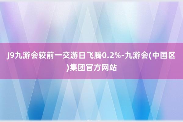 J9九游会较前一交游日飞腾0.2%-九游会(中国区)集团官方网站