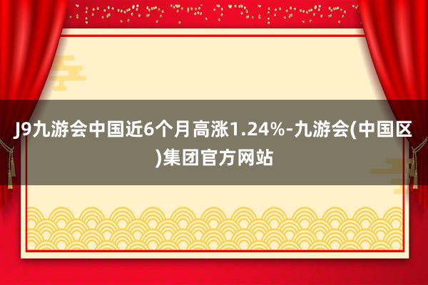 J9九游会中国近6个月高涨1.24%-九游会(中国区)集团官方网站