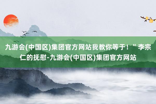 九游会(中国区)集团官方网站我教你等于！”李宗仁的抚慰-九游会(中国区)集团官方网站