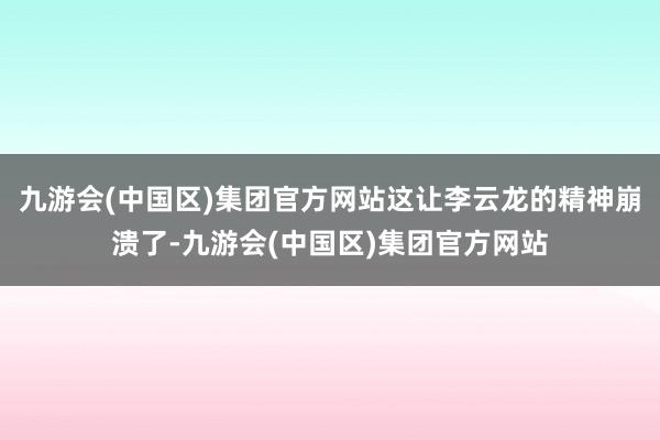 九游会(中国区)集团官方网站这让李云龙的精神崩溃了-九游会(中国区)集团官方网站