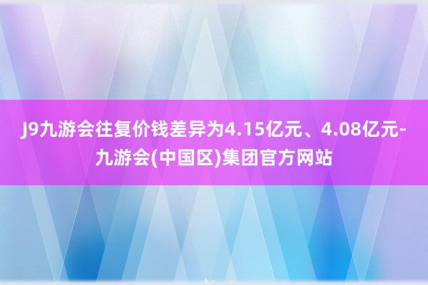 J9九游会往复价钱差异为4.15亿元、4.08亿元-九游会(中国区)集团官方网站