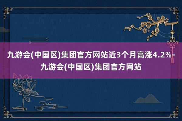 九游会(中国区)集团官方网站近3个月高涨4.2%-九游会(中国区)集团官方网站