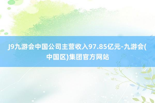 J9九游会中国公司主营收入97.85亿元-九游会(中国区)集团官方网站