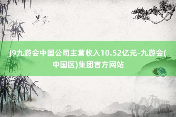 J9九游会中国公司主营收入10.52亿元-九游会(中国区)集团官方网站