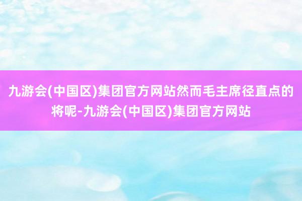 九游会(中国区)集团官方网站然而毛主席径直点的将呢-九游会(中国区)集团官方网站