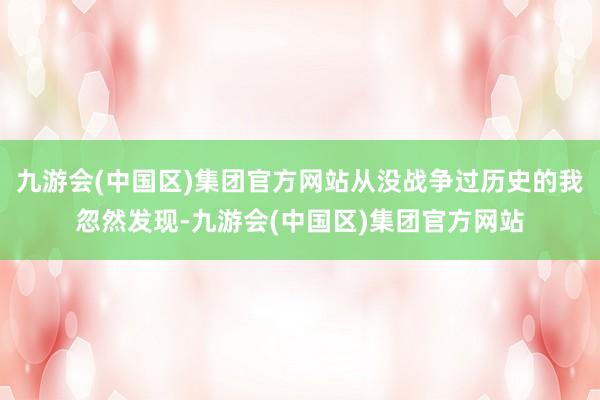 九游会(中国区)集团官方网站从没战争过历史的我忽然发现-九游会(中国区)集团官方网站