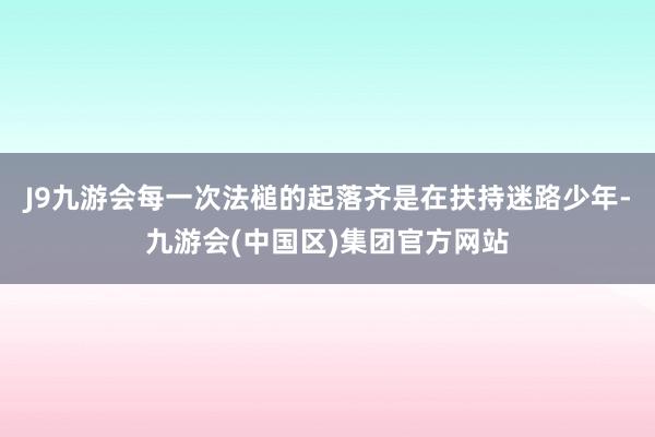 J9九游会每一次法槌的起落齐是在扶持迷路少年-九游会(中国区)集团官方网站