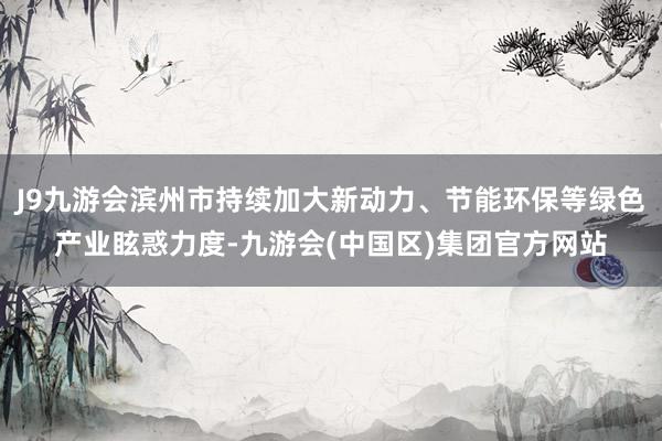 J9九游会滨州市持续加大新动力、节能环保等绿色产业眩惑力度-九游会(中国区)集团官方网站