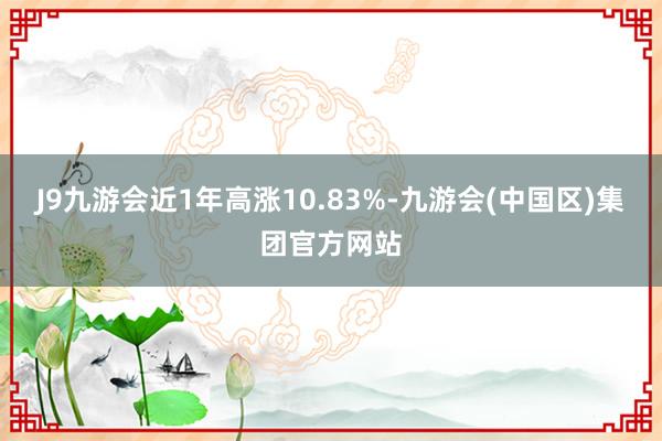 J9九游会近1年高涨10.83%-九游会(中国区)集团官方网站