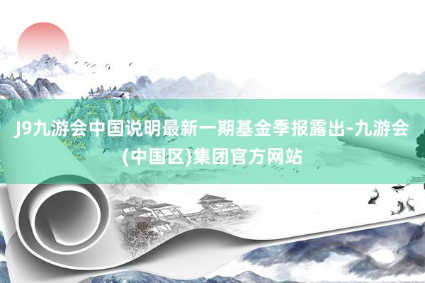 J9九游会中国说明最新一期基金季报露出-九游会(中国区)集团官方网站