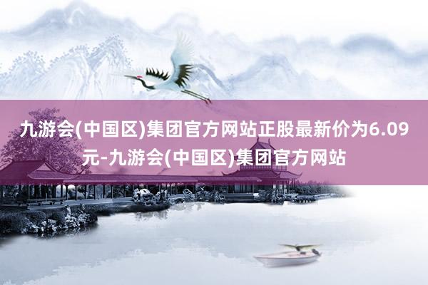 九游会(中国区)集团官方网站正股最新价为6.09元-九游会(中国区)集团官方网站