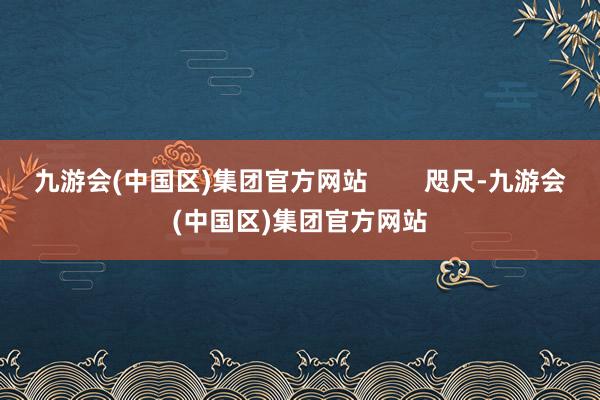 九游会(中国区)集团官方网站        咫尺-九游会(中国区)集团官方网站