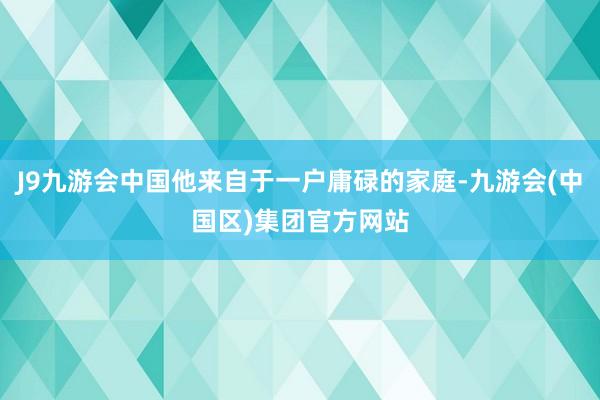 J9九游会中国他来自于一户庸碌的家庭-九游会(中国区)集团官方网站