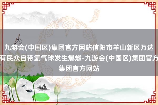 九游会(中国区)集团官方网站信阳市羊山新区万达广场有民众自带氢气球发生爆燃-九游会(中国区)集团官方网站