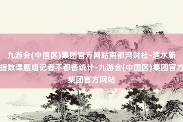 九游会(中国区)集团官方网站南都湾财社-酒水新蹧跶指数课题组记者不都备统计-九游会(中国区)集团官方网站