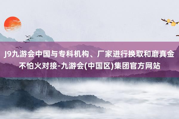 J9九游会中国与专科机构、厂家进行换取和磨真金不怕火对接-九游会(中国区)集团官方网站