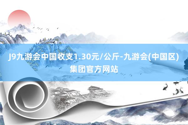 J9九游会中国收支1.30元/公斤-九游会(中国区)集团官方网站