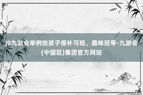 J9九游会举例给孩子报补习班、趣味班等-九游会(中国区)集团官方网站