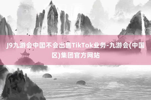 J9九游会中国不会出售TikTok业务-九游会(中国区)集团官方网站