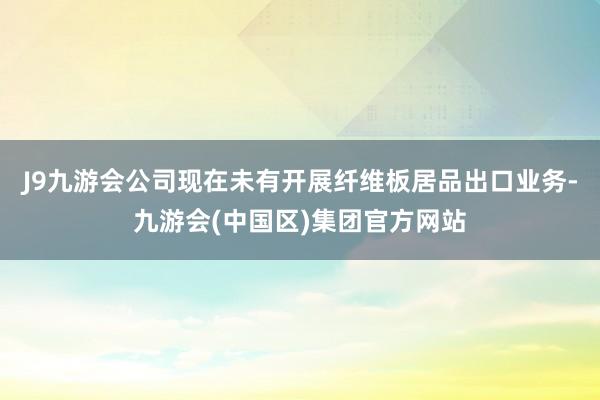 J9九游会公司现在未有开展纤维板居品出口业务-九游会(中国区)集团官方网站